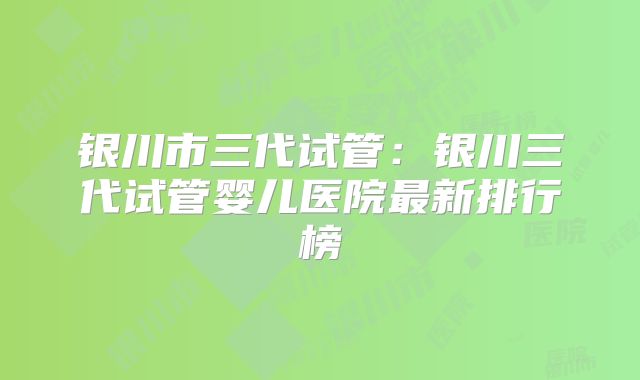 银川市三代试管：银川三代试管婴儿医院最新排行榜