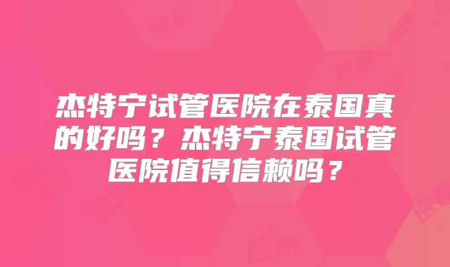 杰特宁试管医院在泰国真的好吗？杰特宁泰国试管医院值得信赖吗？