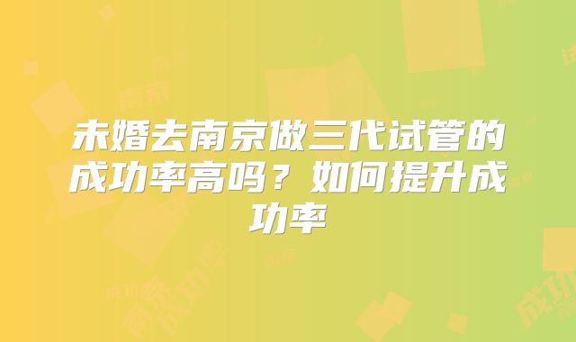 未婚去南京做三代试管的成功率高吗？如何提升成功率