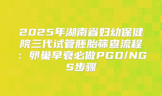 2025年湖南省妇幼保健院三代试管胚胎筛查流程：卵巢早衰必做PGD/NGS步骤