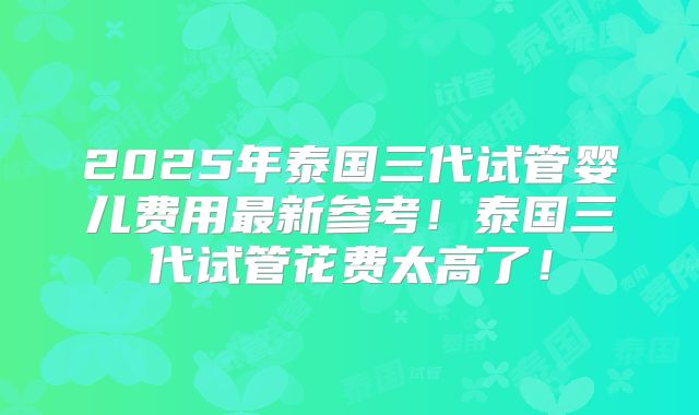 2025年泰国三代试管婴儿费用最新参考！泰国三代试管花费太高了！