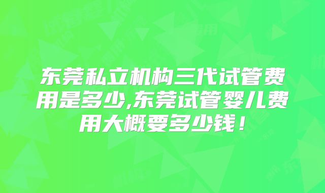 东莞私立机构三代试管费用是多少,东莞试管婴儿费用大概要多少钱！