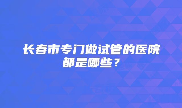 长春市专门做试管的医院都是哪些？