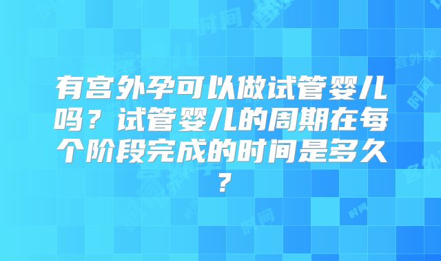 有宫外孕可以做试管婴儿吗？试管婴儿的周期在每个阶段完成的时间是多久？