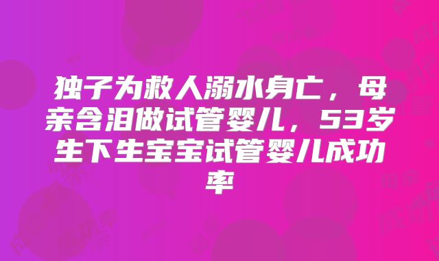 独子为救人溺水身亡，母亲含泪做试管婴儿，53岁生下生宝宝试管婴儿成功率