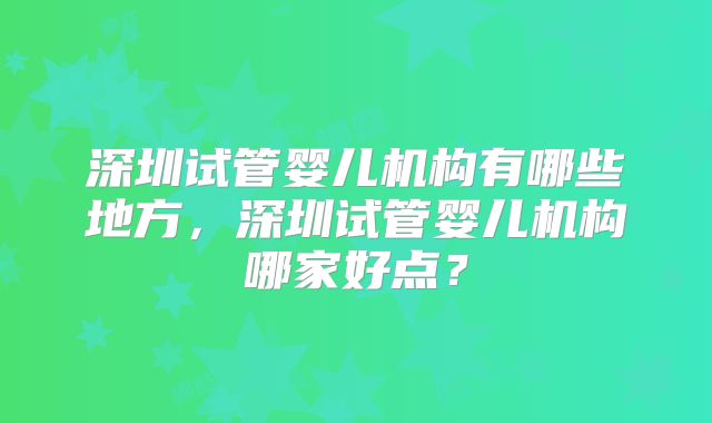 深圳试管婴儿机构有哪些地方,深圳试管婴儿机构哪家好点?