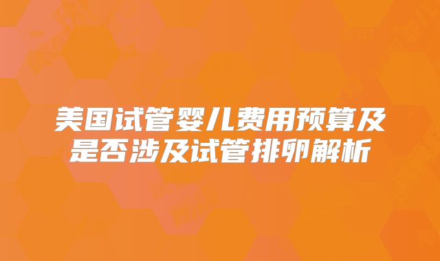 美国试管婴儿费用预算及是否涉及试管排卵解析