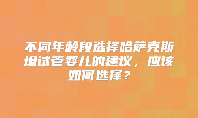 不同年龄段选择哈萨克斯坦试管婴儿的建议，应该如何选择？