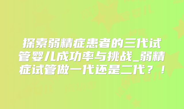 探索弱精症患者的三代试管婴儿成功率与挑战_弱精症试管做一代还是二代？！