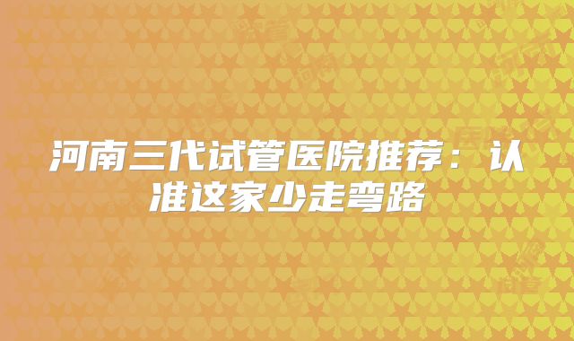 河南三代试管医院推荐：认准这家少走弯路