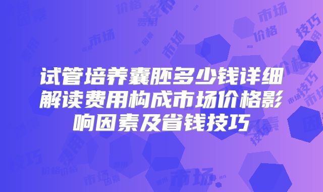 试管培养囊胚多少钱详细解读费用构成市场价格影响因素及省钱技巧