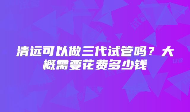清远可以做三代试管吗？大概需要花费多少钱