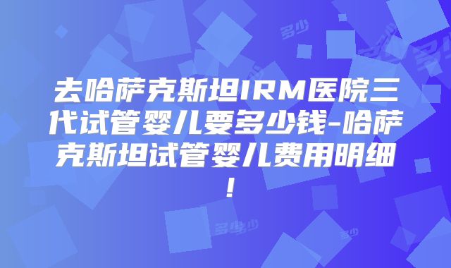 去哈萨克斯坦IRM医院三代试管婴儿要多少钱-哈萨克斯坦试管婴儿费用明细！