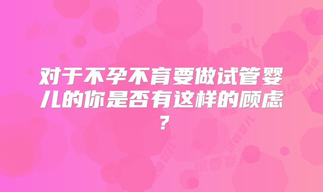 对于不孕不育要做试管婴儿的你是否有这样的顾虑？