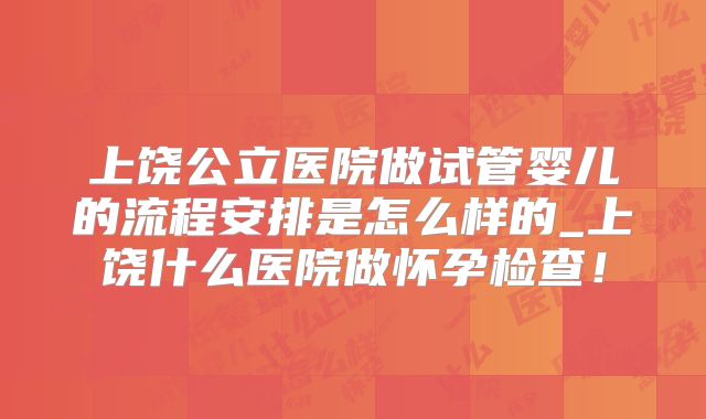 上饶公立医院做试管婴儿的流程安排是怎么样的_上饶什么医院做怀孕检查！
