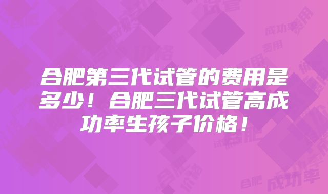 合肥第三代试管的费用是多少！合肥三代试管高成功率生孩子价格！
