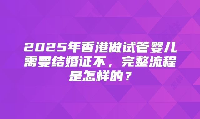 2025年香港做试管婴儿需要结婚证不，完整流程是怎样的？