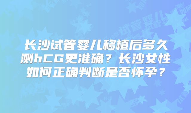 长沙试管婴儿移植后多久测hCG更准确？长沙女性如何正确判断是否怀孕？