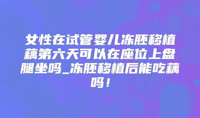 女性在试管婴儿冻胚移植藕第六天可以在座位上盘腿坐吗_冻胚移植后能吃藕吗!
