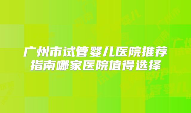 广州市试管婴儿医院推荐指南哪家医院值得选择