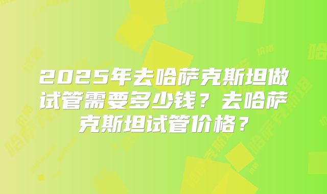 2025年去哈萨克斯坦做试管需要多少钱？去哈萨克斯坦试管价格？