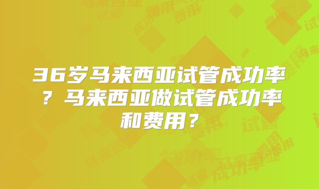 36岁马来西亚试管成功率？马来西亚做试管成功率和费用？