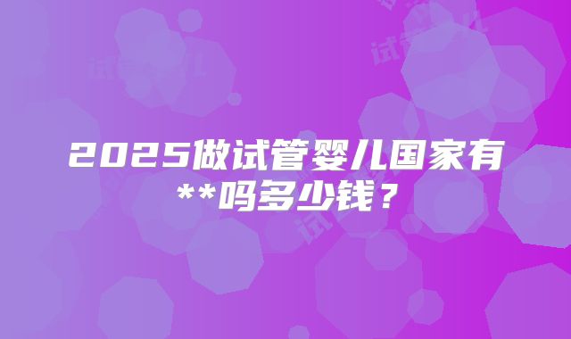 2025做试管婴儿国家有**吗多少钱？