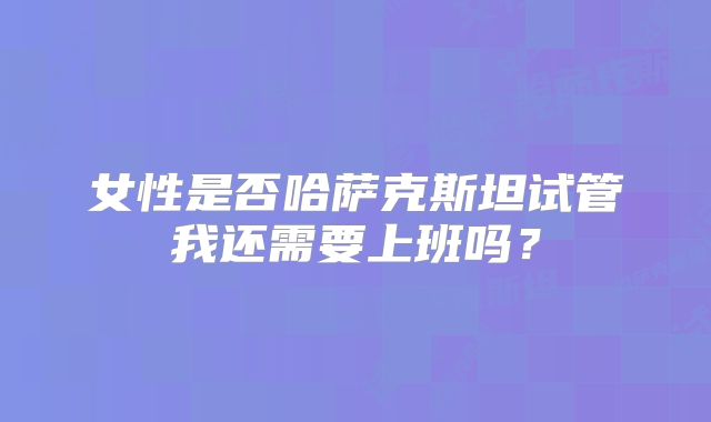 女性是否哈萨克斯坦试管我还需要上班吗？