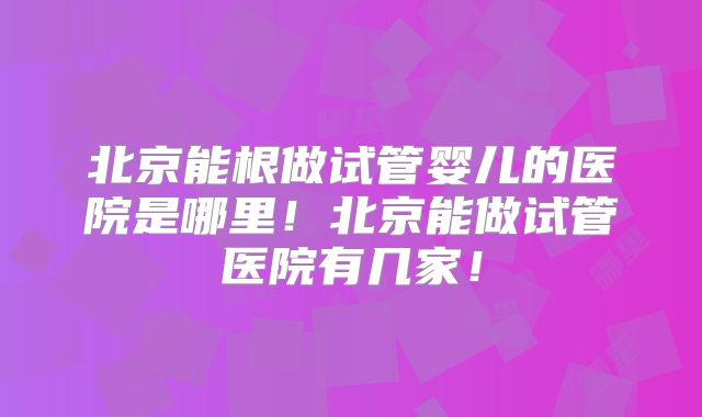 北京能根做试管婴儿的医院是哪里！北京能做试管医院有几家！