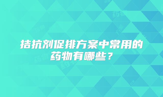 拮抗剂促排方案中常用的药物有哪些?