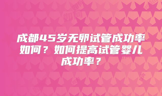 成都45岁无卵试管成功率如何？如何提高试管婴儿成功率？