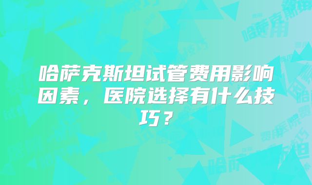 哈萨克斯坦试管费用影响因素，医院选择有什么技巧？