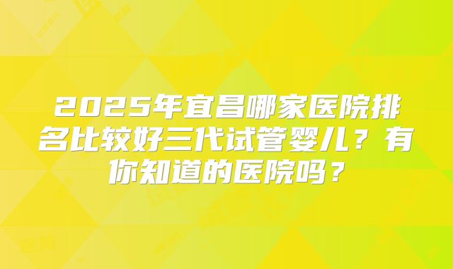 2025年宜昌哪家医院排名比较好三代试管婴儿？有你知道的医院吗？