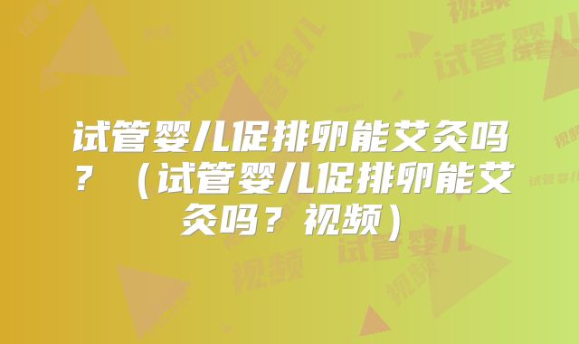试管婴儿促排卵能艾灸吗？（试管婴儿促排卵能艾灸吗？视频）