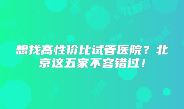 想找高性价比试管医院？北京这五家不容错过！