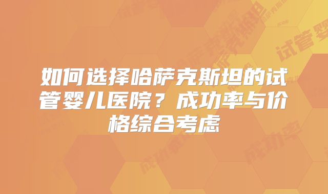 如何选择哈萨克斯坦的试管婴儿医院？成功率与价格综合考虑