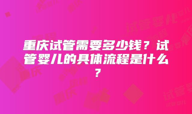 重庆试管需要多少钱?试管婴儿的具体流程是什么?