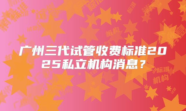 广州三代试管收费标准2025私立机构消息？