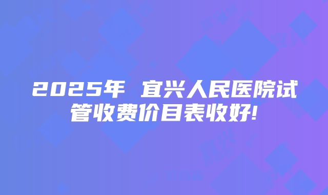 2025年 宜兴人民医院试管收费价目表收好!