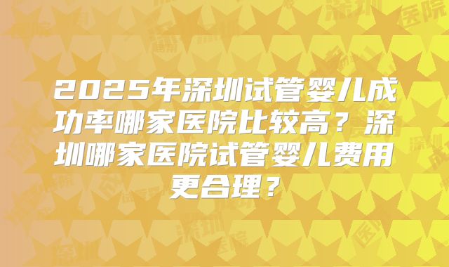 2025年深圳试管婴儿成功率哪家医院比较高？深圳哪家医院试管婴儿费用更合理？
