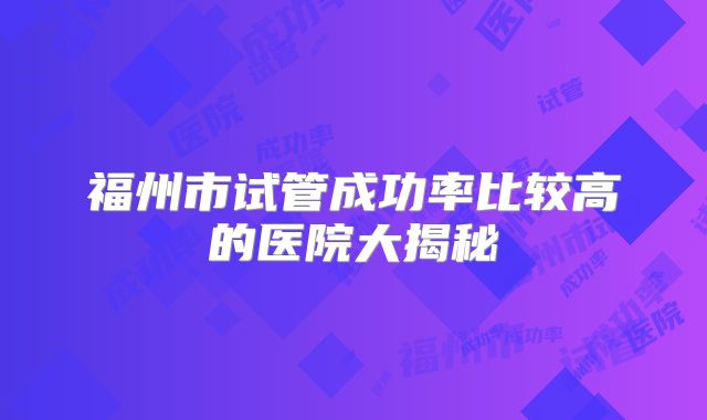 福州市试管成功率比较高的医院大揭秘