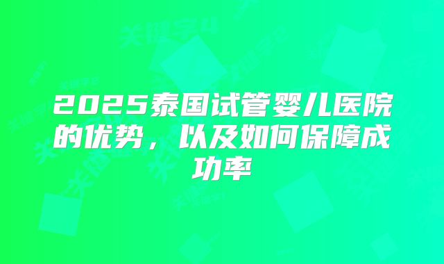 2025泰国试管婴儿医院的优势,以及如何保障成功率