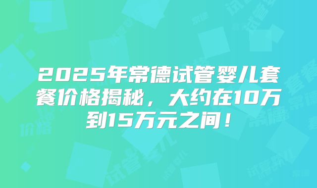 2025年常德试管婴儿套餐价格揭秘，大约在10万到15万元之间！