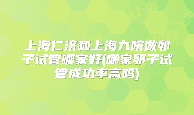 上海仁济和上海九院做卵子试管哪家好(哪家卵子试管成功率高吗)