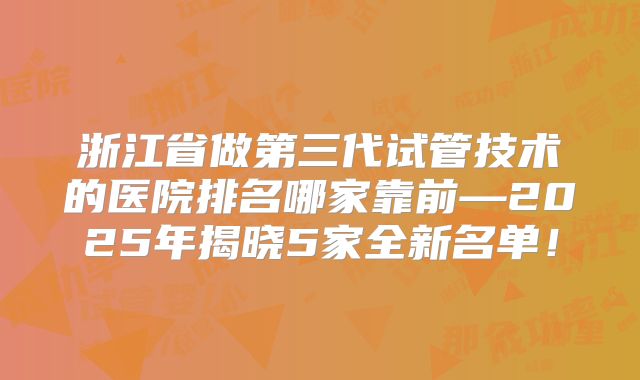 浙江省做第三代试管技术的医院排名哪家靠前—2025年揭晓5家全新名单!