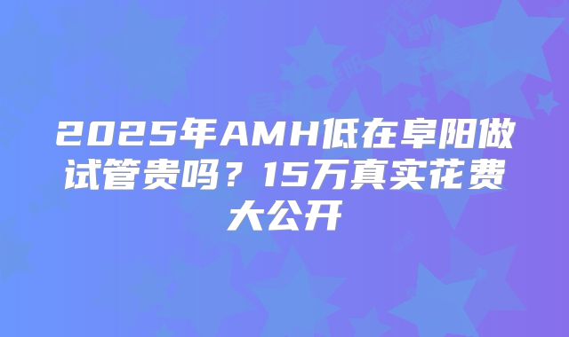 2025年AMH低在阜阳做试管贵吗？15万真实花费大公开
