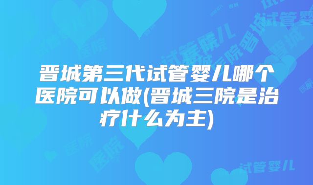 晋城第三代试管婴儿哪个医院可以做(晋城三院是治疗什么为主)