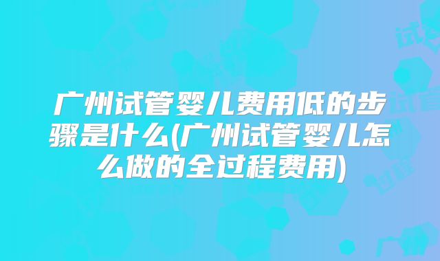 广州试管婴儿费用低的步骤是什么(广州试管婴儿怎么做的全过程费用)