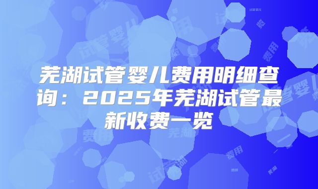芜湖试管婴儿费用明细查询：2025年芜湖试管最新收费一览