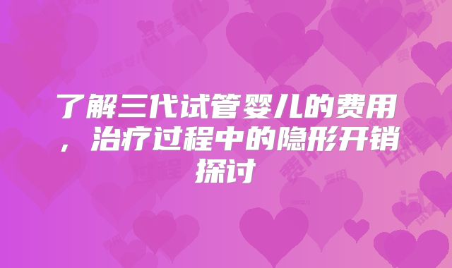 了解三代试管婴儿的费用，治疗过程中的隐形开销探讨